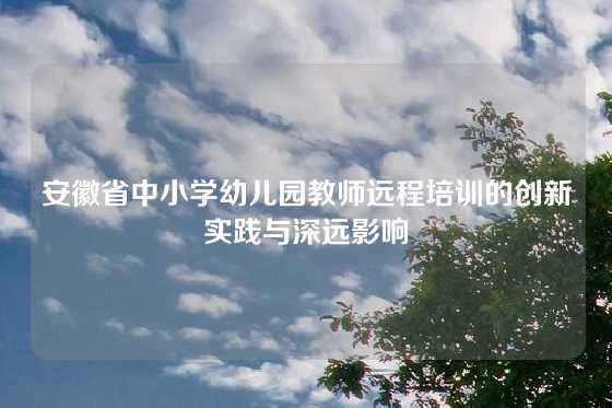 安徽省中小学幼儿园教师远程培训的创新实践与深远影响