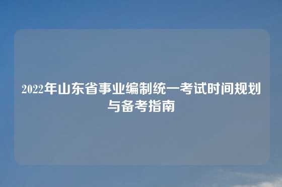 2022年山东省事业编制统一考试时间规划与备考指南