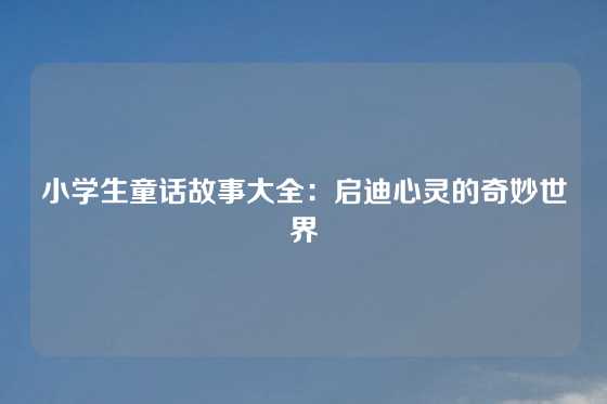 小学生童话故事大全：启迪心灵的奇妙世界