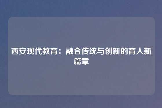 西安现代教育：融合传统与创新的育人新篇章