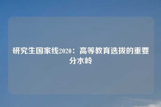 研究生国家线2020:高等教育选拔的重要分水岭