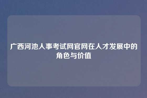 广西河池人事考试网官网在人才发展中的角色与价值
