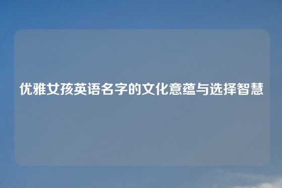 优雅女孩英语名字的文化意蕴与选择智慧