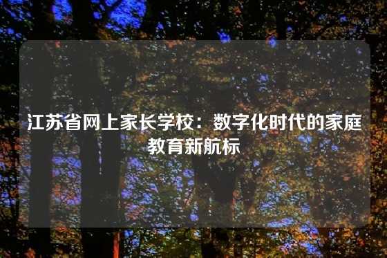江苏省网上家长学校:数字化时代的家庭教育新航标