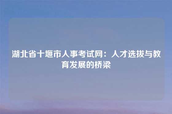 湖北省十堰市人事考试网：人才选拔与教育发展的桥梁
