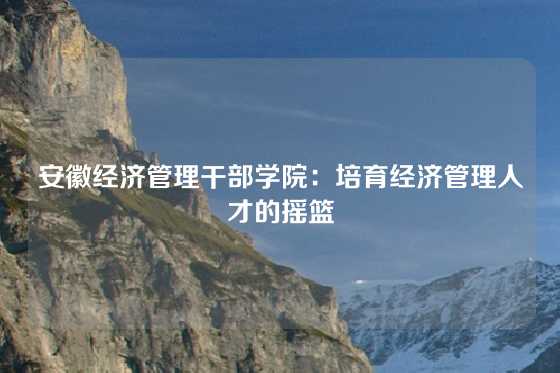 安徽经济管理干部学院：培育经济管理人才的摇篮