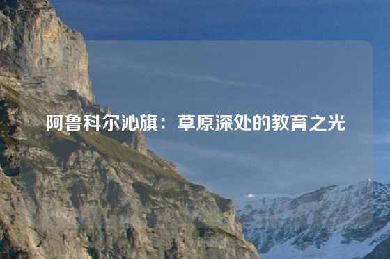 阿鲁科尔沁旗：草原深处的教育之光