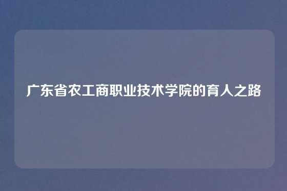 广东省农工商职业技术学院的育人之路