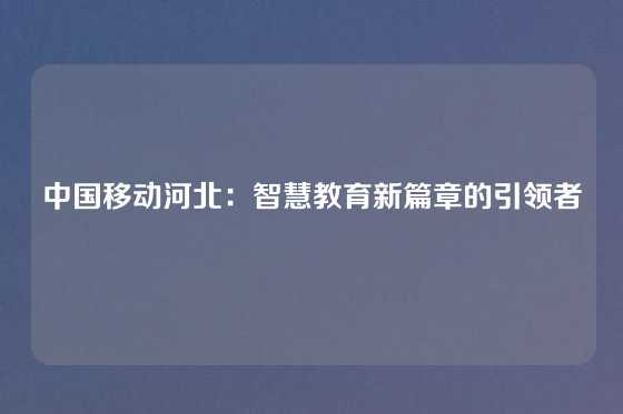 中国移动河北:智慧教育新篇章的引领者