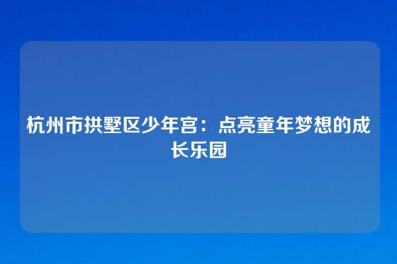 杭州市拱墅区少年宫：点亮童年梦想的成长乐园