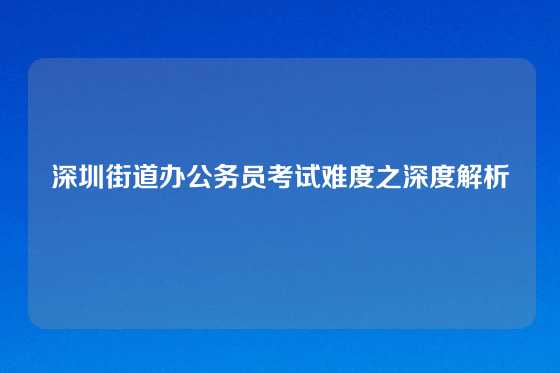 深圳街道办公务员考试难度之深度解析