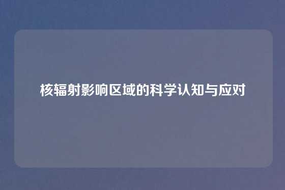 核辐射影响区域的科学认知与应对