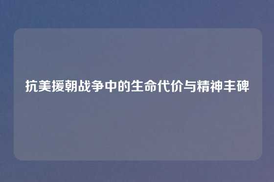 抗美援朝战争中的生命代价与精神丰碑