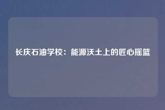 长庆石油学校：能源沃土上的匠心摇篮