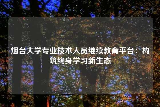 烟台大学专业技术人员继续教育平台：构筑终身学习新生态